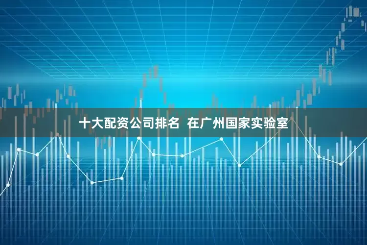 十大配资公司排名  在广州国家实验室