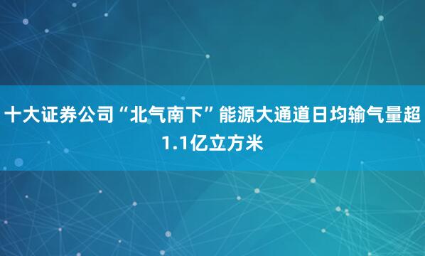 十大证券公司“北气南下”能源大通道日均输气量超1.1亿立方米