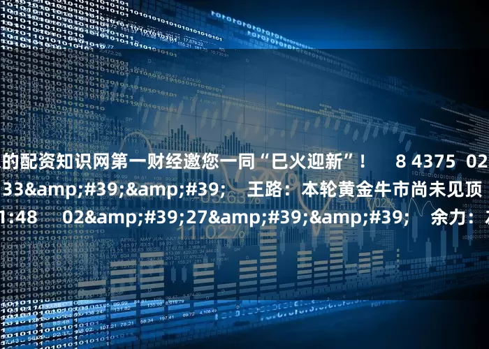 资深的配资知识网第一财经邀您一同“巳火迎新”！    8 4375  02-12 20:56     03&#39;33&#39;&#39;    王路：本轮黄金牛市尚未见顶    6 2520  02-11 21:48     02&#39;27&#39;&#39;    余力：左手红利为盾 右手科技矛     7 784  02-11 21:48     03&#39;31&#39;&#39;
