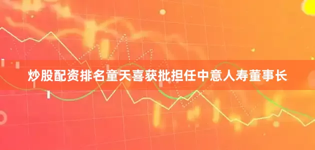 炒股配资排名童天喜获批担任中意人寿董事长