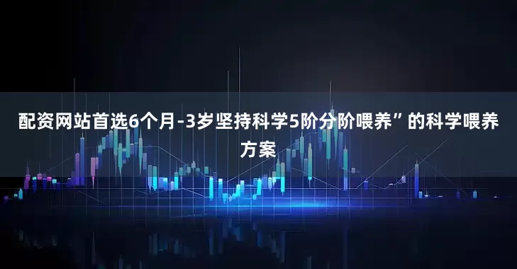 配资网站首选6个月-3岁坚持科学5阶分阶喂养”的科学喂养方案