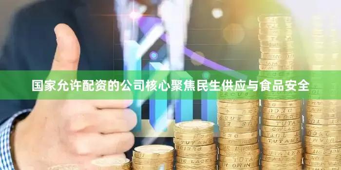 国家允许配资的公司核心聚焦民生供应与食品安全