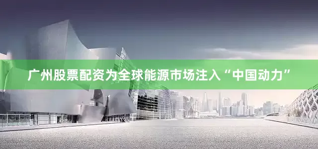 广州股票配资为全球能源市场注入“中国动力”