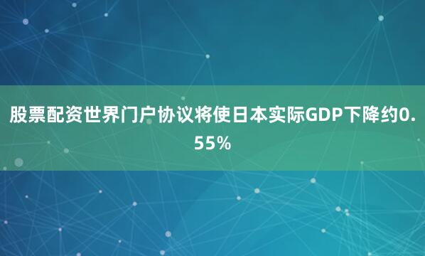 股票配资世界门户协议将使日本实际GDP下降约0.55%