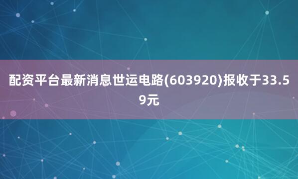 配资平台最新消息世运电路(603920)报收于33.59元
