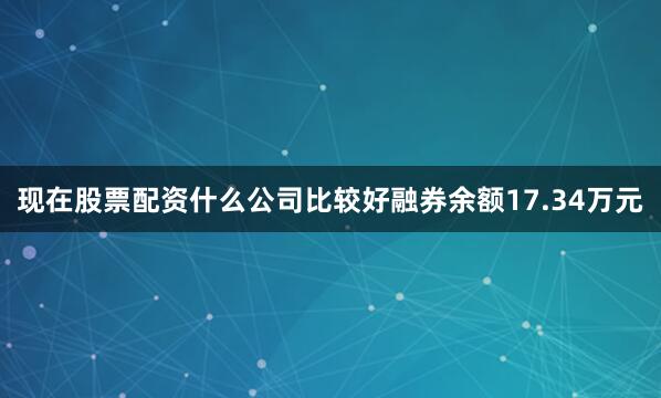 现在股票配资什么公司比较好融券余额17.34万元
