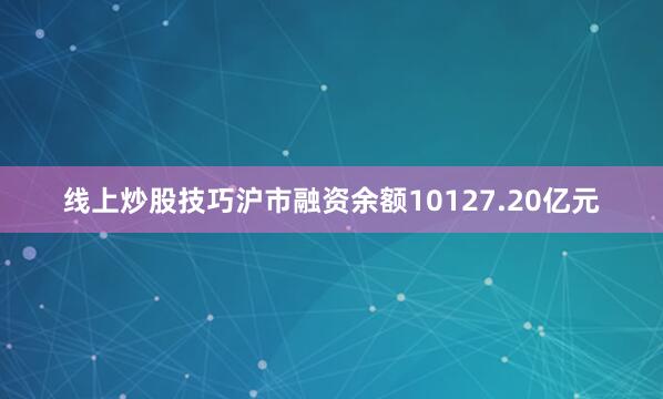 线上炒股技巧沪市融资余额10127.20亿元