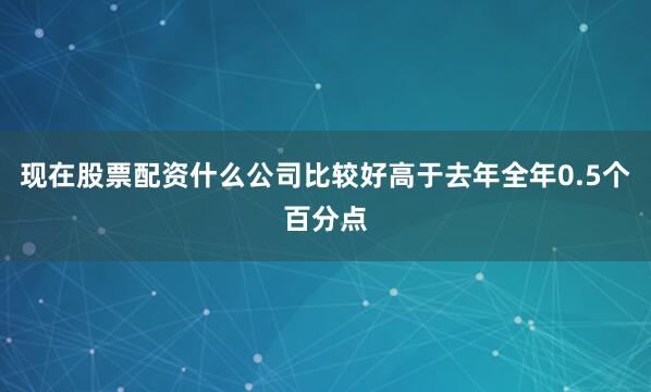 现在股票配资什么公司比较好高于去年全年0.5个百分点