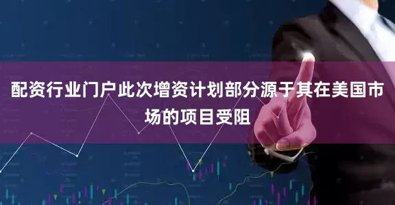 配资行业门户此次增资计划部分源于其在美国市场的项目受阻
