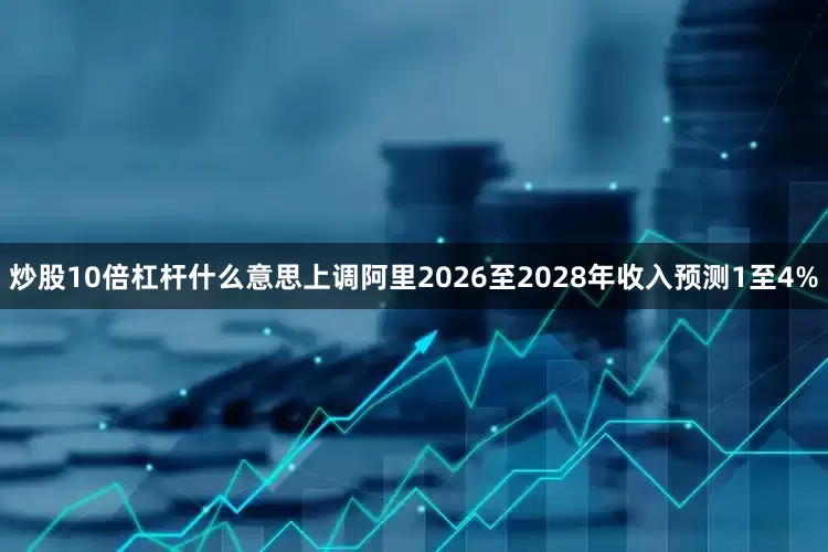炒股10倍杠杆什么意思上调阿里2026至2028年收入预测1至4%