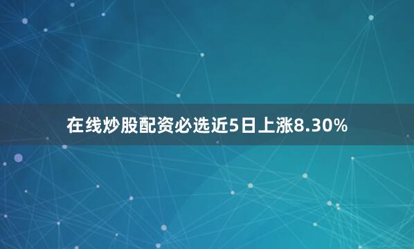 在线炒股配资必选近5日上涨8.30%