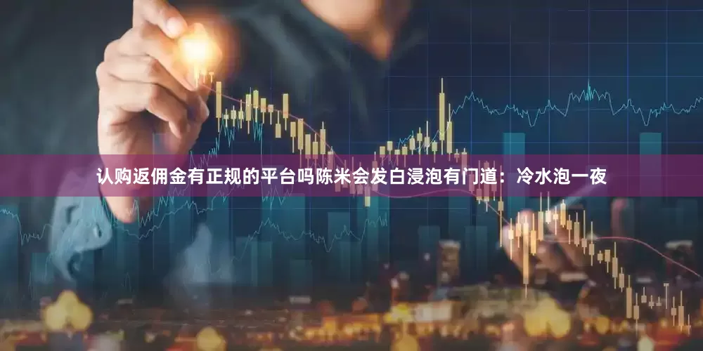 认购返佣金有正规的平台吗陈米会发白浸泡有门道：冷水泡一夜