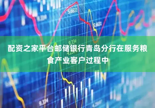 配资之家平台邮储银行青岛分行在服务粮食产业客户过程中